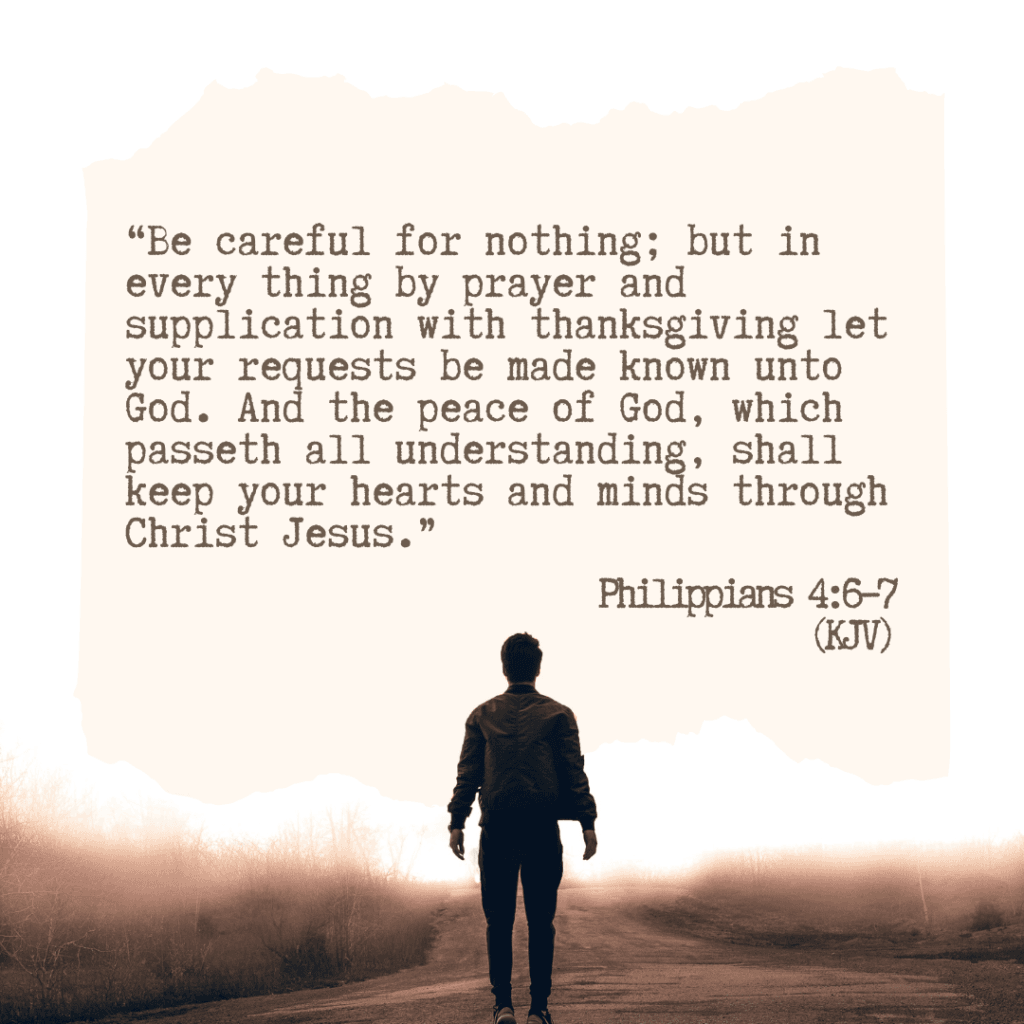 Philippians 4:6–7 (KJV) “Be careful for nothing; but in every thing by prayer and supplication with thanksgiving let your requests be made known unto God. And the peace of God, which passeth all understanding, shall keep your hearts and minds through Christ Jesus.”