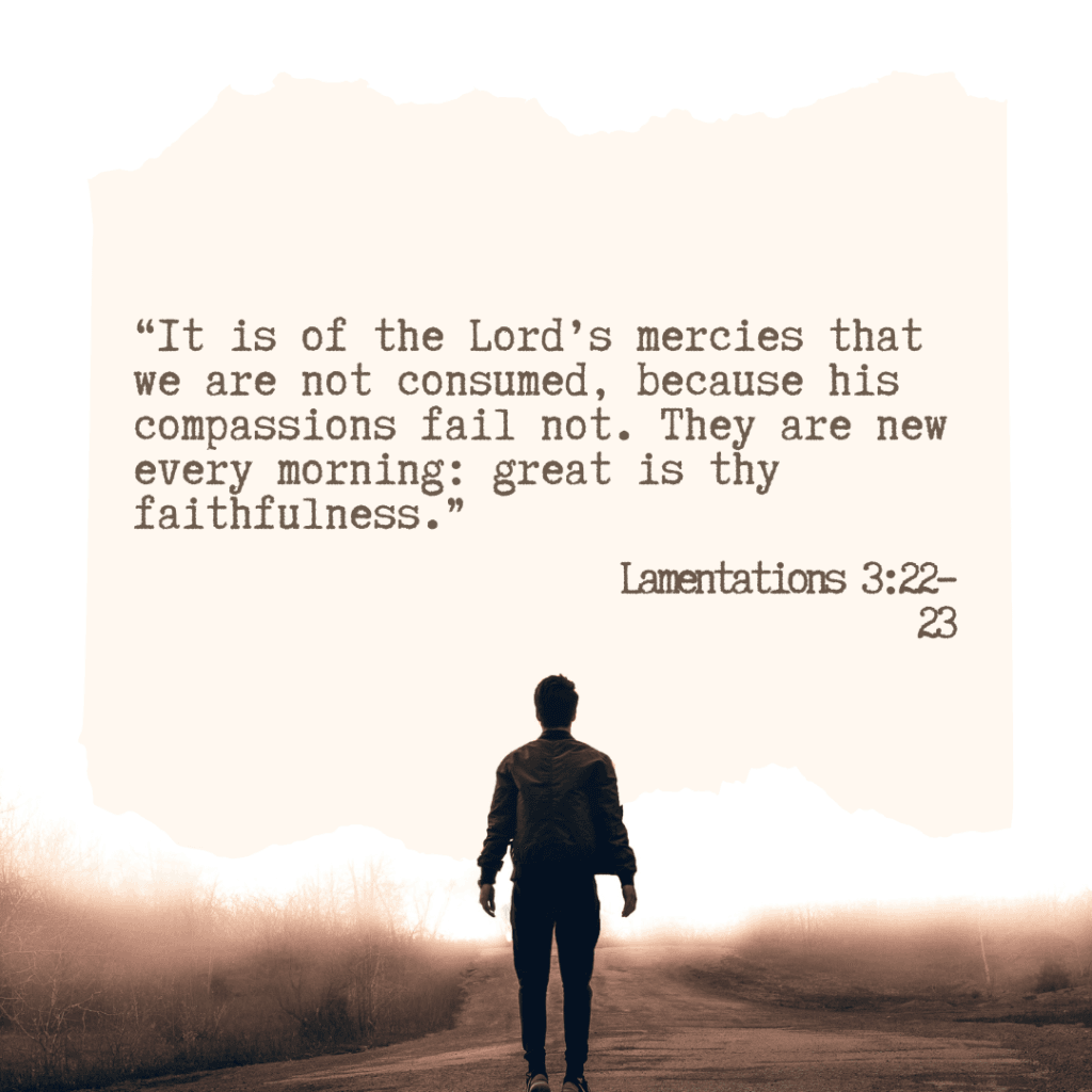 Lamentations 3:22–23 “It is of the Lord’s mercies that we are not consumed, because his compassions fail not. They are new every morning: great is thy faithfulness.”
